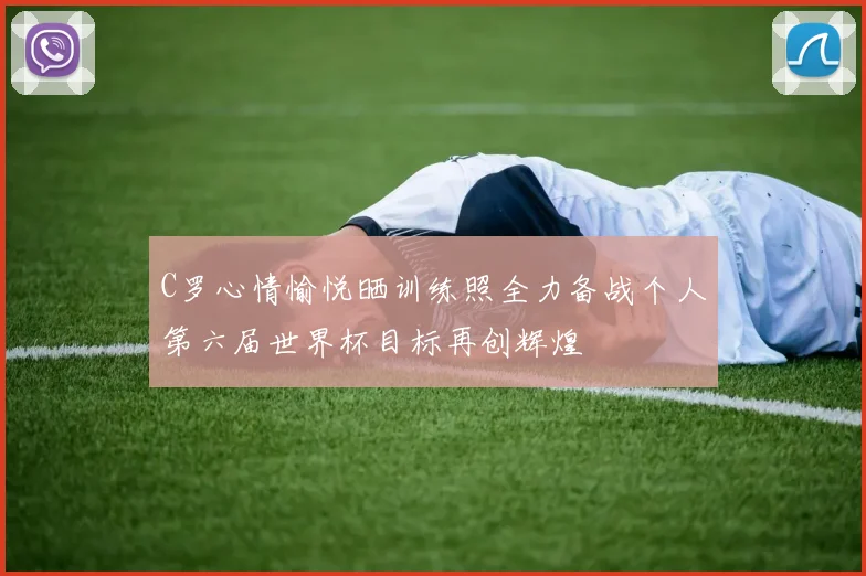 C罗心情愉悦晒训练照全力备战个人第六届世界杯目标再创辉煌