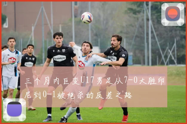三个月内巨变U17男足从7-0大胜印尼到0-1被绝杀的反差之路