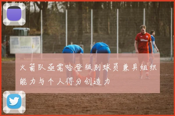 火箭队亟需哈登级别球员兼具组织能力与个人得分创造力