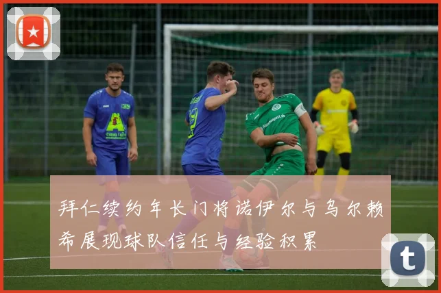 拜仁续约年长门将诺伊尔与乌尔赖希展现球队信任与经验积累